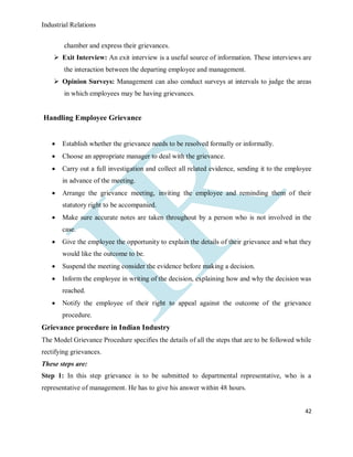 Industrial Relations
42
chamber and express their grievances.
 Exit Interview: An exit interview is a useful source of information. These interviews are
the interaction between the departing employee and management.
 Opinion Surveys: Management can also conduct surveys at intervals to judge the areas
in which employees may be having grievances.
Handling Employee Grievance
 Establish whether the grievance needs to be resolved formally or informally.
 Choose an appropriate manager to deal with the grievance.
 Carry out a full investigation and collect all related evidence, sending it to the employee
in advance of the meeting.
 Arrange the grievance meeting, inviting the employee and reminding them of their
statutory right to be accompanied.
 Make sure accurate notes are taken throughout by a person who is not involved in the
case.
 Give the employee the opportunity to explain the details of their grievance and what they
would like the outcome to be.
 Suspend the meeting consider the evidence before making a decision.
 Inform the employee in writing of the decision, explaining how and why the decision was
reached.
 Notify the employee of their right to appeal against the outcome of the grievance
procedure.
Grievance procedure in Indian Industry
The Model Grievance Procedure specifies the details of all the steps that are to be followed while
rectifying grievances.
These steps are:
Step 1: In this step grievance is to be submitted to departmental representative, who is a
representative of management. He has to give his answer within 48 hours.
 