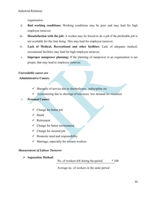 Industrial Relations
45
organisation.
ii. Bad working conditions: Working conditions may be poor and may lead for high
employee turnover.
iii. Dissatisfaction with the job: A worker may be forced to do a job if the preferable job is
not available for the time being. This may lead for employee turnover.
iv. Lack of Medical, Recreational and other facilities: Lack of adequate medical,
recreational facilities may lead for high employee turnover.
v. Improper manpower planning: If the planning of manpower in an organisation is not
proper, that may lead to employee turnover.
Unavoidable causes are
Administrative Causes:
 Massacre of service due to disobedience, indiscipline etc
 Economizing due to shortage of resources, low demand for recession
i. Personal Causes:
 Change for better job
 Death
 Retirement
 Change for better environment
 Change for secured job
 Domestic need and responsibility
 Marriage, especially for women workers
Measurement of Labour Turnover
 Separation Method:
No. of workers left during the period * 100
Average no. of workers in the same period
 