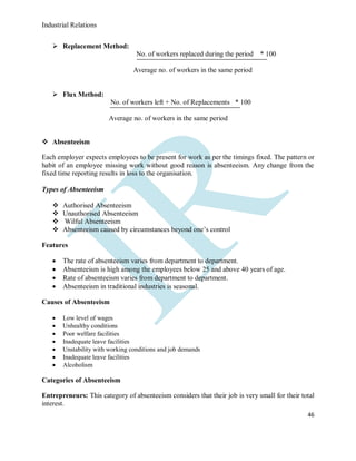 Industrial Relations
46
 Replacement Method:
No. of workers replaced during the period * 100
Average no. of workers in the same period
 Flux Method:
No. of workers left + No. of Replacements * 100
Average no. of workers in the same period
 Absenteeism
Each employer expects employees to be present for work as per the timings fixed. The pattern or
habit of an employee missing work without good reason is absenteeism. Any change from the
fixed time reporting results in loss to the organisation.
Types of Absenteeism
 Authorised Absenteeism
 Unauthorised Absenteeism
 Wilful Absenteeism
 Absenteeism caused by circumstances beyond one’s control
Features
 The rate of absenteeism varies from department to department.
 Absenteeism is high among the employees below 25 and above 40 years of age.
 Rate of absenteeism varies from department to department.
 Absenteeism in traditional industries is seasonal.
Causes of Absenteeism
 Low level of wages
 Unhealthy conditions
 Poor welfare facilities
 Inadequate leave facilities
 Unstability with working conditions and job demands
 Inadequate leave facilities
 Alcoholism
Categories of Absenteeism
Entrepreneurs: This category of absenteeism considers that their job is very small for their total
interest.
 