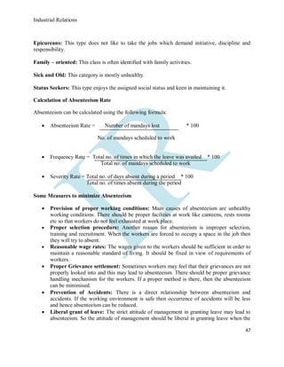 Industrial Relations
47
Epicureans: This type does not like to take the jobs which demand initiative, discipline and
responsibility.
Family – oriented: This class is often identified with family activities.
Sick and Old: This category is mostly unhealthy.
Status Seekers: This type enjoys the assigned social status and keen in maintaining it.
Calculation of Absenteeism Rate
Absenteeism can be calculated using the following formula:
 Absenteeism Rate = Number of mandays lost * 100
No. of mandays scheduled to work
 Frequency Rate = Total no. of times in which the leave was availed * 100
Total no. of mandays scheduled to work
 Severity Rate = Total no. of days absent during a period * 100
Total no. of times absent during the period
Some Measures to minimize Absenteeism
 Provision of proper working conditions: Main causes of absenteeism are unhealthy
working conditions. There should be proper facilities at work like canteens, rests rooms
etc so that workers do not feel exhausted at work place.
 Proper selection procedure: Another reason for absenteeism is improper selection,
training and recruitment. When the workers are forced to occupy a space in the job then
they will try to absent.
 Reasonable wage rates: The wages given to the workers should be sufficient in order to
maintain a reasonable standard of living. It should be fixed in view of requirements of
workers.
 Proper Grievance settlement: Sometimes workers may feel that their grievances are not
properly looked into and this may lead to absenteeism. There should be proper grievance
handling mechanism for the workers. If a proper method is there, then the absenteeism
can be minimised.
 Prevention of Accidents: There is a direct relationship between absenteeism and
accidents. If the working environment is safe then occurrence of accidents will be less
and hence absenteeism can be reduced.
 Liberal grant of leave: The strict attitude of management in granting leave may lead to
absenteeism. So the attitude of management should be liberal in granting leave when the
 