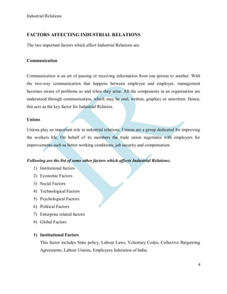 Industrial Relations
4
FACTORS AFFECTING INDUSTRIAL RELATIONS
The two important factors which affect Industrial Relations are:
Communication
Communication is an art of passing or receiving information from one person to another. With
the two-way communication that happens between employee and employer, management
becomes aware of problems as and when they arise. All the components in an organisation are
understood through communication, which may be oral, written, graphics or unwritten. Hence,
this acts as the key factor for Industrial Relation.
Unions
Unions play an important role in industrial relations. Unions are a group dedicated for improving
the workers life. On behalf of its members the trade union negotiates with employers for
improvements such as better working conditions, job security and compensation.
Following are the list of some other factors which affects Industrial Relations:
1) Institutional factors
2) Economic Factors
3) Social Factors
4) Technological Factors
5) Psychological Factors
6) Political Factors
7) Enterprise related factors
8) Global Factors
1) Institutional Factors
This factor includes State policy, Labour Laws, Voluntary Codes, Collective Bargaining
Agreements, Labour Unions, Employees federation of India.
 