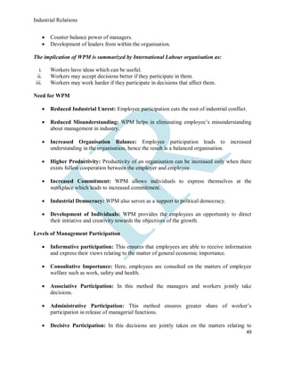 Industrial Relations
49
 Counter balance power of managers.
 Development of leaders from within the organisation.
The implication of WPM is summarized by International Labour organisation as:
i. Workers have ideas which can be useful.
ii. Workers may accept decisions better if they participate in them.
iii. Workers may work harder if they participate in decisions that affect them.
Need for WPM
 Reduced Industrial Unrest: Employee participation cuts the root of industrial conflict.
 Reduced Misunderstanding: WPM helps in eliminating employee’s misunderstanding
about management in industry.
 Increased Organisation Balance: Employee participation leads to increased
understanding in the organisation, hence the result is a balanced organisation.
 Higher Productivity: Productivity of an organisation can be increased only when there
exists fullest cooperation between the employer and employee.
 Increased Commitment: WPM allows individuals to express themselves at the
workplace which leads to increased commitment.
 Industrial Democracy: WPM also serves as a support to political democracy.
 Development of Individuals: WPM provides the employees an opportunity to direct
their initiative and creativity towards the objectives of the growth.
Levels of Management Participation
 Informative participation: This ensures that employees are able to receive information
and express their views relating to the matter of general economic importance.
 Consultative Importance: Here, employees are consulted on the matters of employee
welfare such as work, safety and health.
 Associative Participation: In this method the managers and workers jointly take
decisions.
 Administrative Participation: This method ensures greater share of worker’s
participation in release of managerial functions.
 Decisive Participation: In this decisions are jointly taken on the matters relating to
 