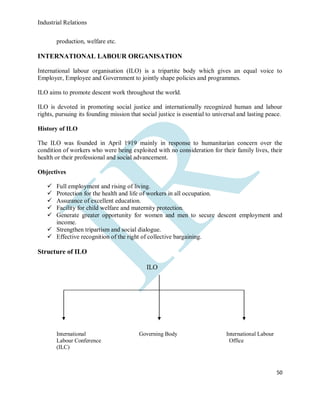 Industrial Relations
50
production, welfare etc.
INTERNATIONAL LABOUR ORGANISATION
International labour organisation (ILO) is a tripartite body which gives an equal voice to
Employer, Employee and Government to jointly shape policies and programmes.
ILO aims to promote descent work throughout the world.
ILO is devoted in promoting social justice and internationally recognized human and labour
rights, pursuing its founding mission that social justice is essential to universal and lasting peace.
History of ILO
The ILO was founded in April 1919 mainly in response to humanitarian concern over the
condition of workers who were being exploited with no consideration for their family lives, their
health or their professional and social advancement.
Objectives
 Full employment and rising of living.
 Protection for the health and life of workers in all occupation.
 Assurance of excellent education.
 Facility for child welfare and maternity protection.
 Generate greater opportunity for women and men to secure descent employment and
income.
 Strengthen tripartism and social dialogue.
 Effective recognition of the right of collective bargaining.
Structure of ILO
ILO
International Governing Body International Labour
Labour Conference Office
(ILC)
 
