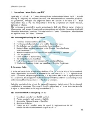 Industrial Relations
51
 International Labour Conference (ILC)
Apex body of ILO is ILC. ILO makes labour policies for international labour. The ILC holds its
meeting at a frequency not less than once in a year. The representatives from three groups viz.
the government, employers and employees attend ILC sessions in the ratio 2:1:1. Each
representative has a vote. The representatives from the Government are Mostly ministers,
diplomats or officials.
The conference is permitted to appoint committees to deal with different matters relating to
labour during each session. Examples of such committees are Selection Committee, Credential
Committee, Resolution Committee, Drafting Committee, Finance Committee etc. All committees
are tripartite except the Finance Committee.
The functions performed by the ILC are to:
1. Formulate international labor standards.
2. Fix the amount of contribution to be paid by the member states.
3. Decide budget and submit the same to the Governing Body.
4. Study the labor problems submitted by the Director General and assist
in their solutions.
5. Appoint committees to deal with different problems during its sessions.
6. Elect the president.
7. Select members of the Governing Body.
8. Develop policies and procedures.
9. Seek advisory opinion from International Committee of Justice.
10. Confirm the functions, powers and procedure of Regional Conference.
2. Governing Body:
It is also a tripartite body. It implements decisions of the ILC with the help of the International
Labor Organization. It consists of 56 members in the same ratio of 2:1:1, i.e. 28 representatives
of the Government, 14 of the employers and 14 of the workers. Out of the 28 representatives of
the Government, 10 are appointed by the members of the States of Chief Industrial Importance
and remaining 18 are representatives of the other governments.
Industrial population is the criteria for Industrial importance. India is one of the ten states of
chief Industrial importance. The tenure of the office of this body is 3 years. It meets repeatedly
in a year to take decisions on the programmes of the ILO.
The functions of the Governing Body are to:
1. Co-ordinate work between the ILC and ILO.
2. Prepare agenda for each session of the ILC.
3. Appoint the Director General of the office.
4. Scrutinize the budget.
5. Follow up with member states in regard to implementation of the
conventions and recommendations adopted by the ILC.
 