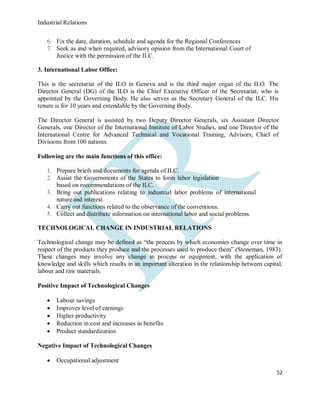 Industrial Relations
52
6. Fix the date, duration, schedule and agenda for the Regional Conferences
7. Seek as and when required, advisory opinion from the International Court of
Justice with the permission of the ILC.
3. International Labor Office:
This is the secretariat of the ILO in Geneva and is the third major organ of the ILO. The
Director General (DG) of the ILO is the Chief Executive Officer of the Secretariat, who is
appointed by the Governing Body. He also serves as the Secretary General of the ILC. His
tenure is for 10 years and extendable by the Governing Body.
The Director General is assisted by two Deputy Director Generals, six Assistant Director
Generals, one Director of the International Institute of Labor Studies, and one Director of the
International Centre for Advanced Technical and Vocational Training, Advisors, Chief of
Divisions from 100 nations.
Following are the main functions of this office:
1. Prepare briefs and documents for agenda of ILC.
2. Assist the Governments of the States to form labor legislation
based on recommendations of the ILC.
3. Bring out publications relating to industrial labor problems of international
nature and interest.
4. Carry out functions related to the observance of the conventions.
5. Collect and distribute information on international labor and social problems.
TECHNOLOGICAL CHANGE IN INDUSTRIAL RELATIONS
Technological change may be defined as “the process by which economies change over time in
respect of the products they produce and the processes used to produce them” (Stoneman, 1983).
These changes may involve any change in process or equipment, with the application of
knowledge and skills which results in an important alteration in the relationship between capital,
labour and raw materials.
Positive Impact of Technological Changes
 Labour savings
 Improves level of earnings
 Higher productivity
 Reduction in cost and increases in benefits
 Product standardization
Negative Impact of Technological Changes
 Occupational adjustment
 
