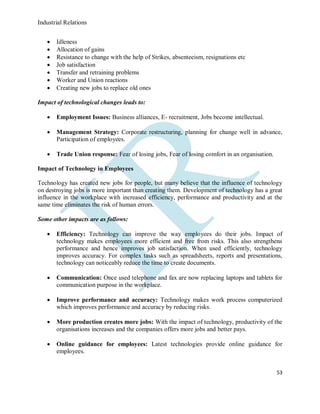 Industrial Relations
53
 Idleness
 Allocation of gains
 Resistance to change with the help of Strikes, absenteeism, resignations etc
 Job satisfaction
 Transfer and retraining problems
 Worker and Union reactions
 Creating new jobs to replace old ones
Impact of technological changes leads to:
 Employment Issues: Business alliances, E- recruitment, Jobs become intellectual.
 Management Strategy: Corporate restructuring, planning for change well in advance,
Participation of employees.
 Trade Union response: Fear of losing jobs, Fear of losing comfort in an organisation.
Impact of Technology in Employees
Technology has created new jobs for people, but many believe that the influence of technology
on destroying jobs is more important than creating them. Development of technology has a great
influence in the workplace with increased efficiency, performance and productivity and at the
same time eliminates the risk of human errors.
Some other impacts are as follows:
 Efficiency: Technology can improve the way employees do their jobs. Impact of
technology makes employees more efficient and free from risks. This also strengthens
performance and hence improves job satisfaction. When used efficiently, technology
improves accuracy. For complex tasks such as spreadsheets, reports and presentations,
technology can noticeably reduce the time to create documents.
 Communication: Once used telephone and fax are now replacing laptops and tablets for
communication purpose in the workplace.
 Improve performance and accuracy: Technology makes work process computerized
which improves performance and accuracy by reducing risks.
 More production creates more jobs: With the impact of technology, productivity of the
organisations increases and the companies offers more jobs and better pays.
 Online guidance for employees: Latest technologies provide online guidance for
employees.
 