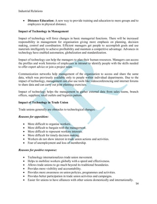 Industrial Relations
54
 Distance Education: A new way to provide training and education to more groups and to
employees in physical distance.
Impact of Technology in Management
Impact of technology will force changes in basic managerial functions. There will be increased
responsibility in management for organisation giving more emphasis on planning, decision
making, control and coordination. Efficient managers get people to accomplish goals and use
materials intelligently to achieve profitability and maintain a competitive advantage. Advances in
technology have enabled automation, globalization and standardization.
Impact of technology can help the managers to plan their human resources. Managers can access
the profiles and work histories of employees in intranet to identify people with the skills needed
to offer expert advice or join a project team.
Communication networks help management of the organisation to access and share the same
data, which was previously available only to people within individual departments. Due to the
impact of technology, management can also use tools like videoconferencing and internet forums
to share data and can carry out joint planning exercises.
Impact of technology helps the management to gather external data from sales teams, branch
offices, suppliers, retail outlets and logistics patters.
Impact of Technology in Trade Union
Trade unions generally are obstacles to technological changes.
Reasons for opposition:
 More difficult to organise workers.
 More difficult to bargain with the management.
 More difficult to represent workers interests.
 More difficult for timely decision making.
 Workers do not show interest in trade union actions and activities.
 Fear of unemployment and loss of membership.
Reasons for positive response:
 Technology internationalizes trade union movement.
 Helps to mobilize workers globally with a speed and effectiveness.
 Allows trade unions to go much beyond its traditional boundaries.
 Provides more visibility and accountability.
 Provides more awareness on union policies, programmes and activities.
 Provides better participation in trade union activities and campaigns.
 Easier for unions to have alliances with other unions domestically and internationally.
 