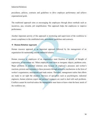 Industrial Relations
56
procedures, policies, contracts and guidelines to drive employee performance and achieve
organisational goals.
The traditional approach aims at encouraging the employees through direct methods such as
incentives, pay, rewards, job simplification. This approach helps the employees to improve
performance.
Another important activity of this approach is monitoring and supervision of the workforce to
ensure compliance to the established rules, procedures, guidelines and contracts.
 Human Relation Approach
Human resource approach is an important approach followed by the management of an
organisation for maintaining smooth industrial relation.
Human resource or employees of an organisation want freedom of speech, of thought of
expression, of movement etc. When employers treat them as inorganic objects, problems arise.
Major problems in industrial relations arise because of employer’s pressures and worker’s
reactions, protests and resistance to these pressures through protective mechanisms in the form of
worker’s organisation, associations and trade unions. Therefore, management realise that efforts
are made to set right the situation. Services of specialists such as psychologists, industrial
engineers, human relations expert and personal managers are used to deal with such problems.
Conflicts cannot be resolved unless the management must learn or know what the basic needs of
the workforce are.
 