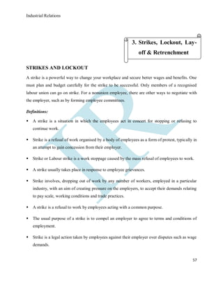 Industrial Relations
57
STRIKES AND LOCKOUT
A strike is a powerful way to change your workplace and secure better wages and benefits. One
must plan and budget carefully for the strike to be successful. Only members of a recognised
labour union can go on strike. For a nonunion employee, there are other ways to negotiate with
the employer, such as by forming employee committees.
Definitions:
 A strike is a situation in which the employees act in concert for stopping or refusing to
continue work.
 Strike is a refusal of work organised by a body of employees as a form of protest, typically in
an attempt to gain concession from their employer.
 Strike or Labour strike is a work stoppage caused by the mass refusal of employees to work.
 A strike usually takes place in response to employee grievances.
 Strike involves, dropping out of work by any number of workers, employed in a particular
industry, with an aim of creating pressure on the employers, to accept their demands relating
to pay scale, working conditions and trade practices.
 A strike is a refusal to work by employees acting with a common purpose.
 The usual purpose of a strike is to compel an employer to agree to terms and conditions of
employment.
 Strike is a legal action taken by employees against their employer over disputes such as wage
demands.
3. Strikes, Lockout, Lay-
off & Retrenchment
 