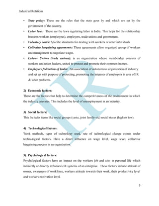 Industrial Relations
5
• State policy: These are the rules that the state goes by and which are set by the
government of the country.
• Labor laws: These are the laws regulating labor in India. This helps for the relationship
between workers (employees), employers, trade unions and government.
• Voluntary codes: Specific standards for dealing with workers or other individuals
• Collective bargaining agreements: These agreements allow organized group of workers
and management to negotiate wages.
• Labour Unions (trade unions): is an organization whose membership consists of
workers and union leaders, united to protect and promote their common interest.
• Employers federation of India: `An association of autonomous organization of industry
and set up with purpose of protecting, promoting the interests of employers in area of IR
& labor problems.
2) Economic factors:
These are the factors that help to determine the competitiveness of the environment in which
the industry operates. This includes the level of unemployment in an industry.
3) Social factors:
This Includes items like social groups (caste, joint family etc) social status (high or low).
4) Technological factors:
Work methods, types of technology used, rate of technological change comes under
technological factors. Have a direct influence on wage level, wage level, collective
bargaining process in an organization.
5) Psychological factors:
Psychological factors have an impact on the workers job and also in personal life which
indirectly or directly influences IR systems of an enterprise. These factors include attitude of
owner, awareness of workforce, workers attitude towards their work, their productivity level
and workers motivation level.
 