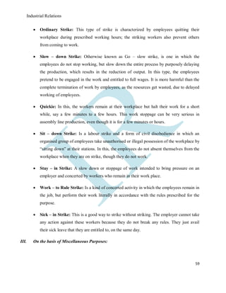 Industrial Relations
59
 Ordinary Strike: This type of strike is characterized by employees quitting their
workplace during prescribed working hours; the striking workers also prevent others
from coming to work.
 Slow – down Strike: Otherwise known as Go – slow strike, is one in which the
employees do not stop working, but slow down the entire process by purposely delaying
the production, which results in the reduction of output. In this type, the employees
pretend to be engaged in the work and entitled to full wages. It is more harmful than the
complete termination of work by employees, as the resources get wasted, due to delayed
working of employees.
 Quickie: In this, the workers remain at their workplace but halt their work for a short
while, say a few minutes to a few hours. This work stoppage can be very serious in
assembly line production, even though it is for a few minutes or hours.
 Sit – down Strike: Is a labour strike and a form of civil disobedience in which an
organised group of employees take unauthorised or illegal possession of the workplace by
“sitting down” at their stations. In this, the employees do not absent themselves from the
workplace when they are on strike, though they do not work.
 Stay – in Strike: A slow down or stoppage of work intended to bring pressure on an
employer and concerted by workers who remain in their work place.
 Work – to Rule Strike: Is a kind of concerted activity in which the employees remain in
the job, but perform their work literally in accordance with the rules prescribed for the
purpose.
 Sick – in Strike: This is a good way to strike without striking. The employer cannot take
any action against these workers because they do not break any rules. They just avail
their sick leave that they are entitled to, on the same day.
III. On the basis of Miscellaneous Purposes:
 