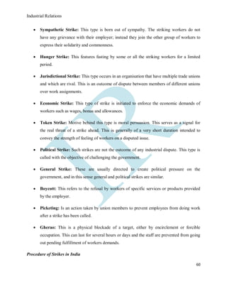 Industrial Relations
60
 Sympathetic Strike: This type is born out of sympathy. The striking workers do not
have any grievance with their employer; instead they join the other group of workers to
express their solidarity and commonness.
 Hunger Strike: This features fasting by some or all the striking workers for a limited
period.
 Jurisdictional Strike: This type occurs in an organisation that have multiple trade unions
and which are rival. This is an outcome of dispute between members of different unions
over work assignments.
 Economic Strike: This type of strike is initiated to enforce the economic demands of
workers such as wages, bonus and allowances.
 Token Strike: Motive behind this type is moral persuasion. This serves as a signal for
the real threat of a strike ahead. This is generally of a very short duration intended to
convey the strength of feeling of workers on a disputed issue.
 Political Strike: Such strikes are not the outcome of any industrial dispute. This type is
called with the objective of challenging the government.
 General Strike: These are usually directed to create political pressure on the
government, and in this sense general and political strikes are similar.
 Boycott: This refers to the refusal by workers of specific services or products provided
by the employer.
 Picketing: Is an action taken by union members to prevent employees from doing work
after a strike has been called.
 Gherao: This is a physical blockade of a target, either by encirclement or forcible
occupation. This can last for several hours or days and the staff are prevented from going
out pending fulfillment of workers demands.
Procedure of Strikes in India
 
