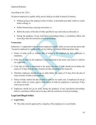 Industrial Relations
61
According to Sec. 22(1)
No person employed in a public utility service shall go on strike in breach of contract:
 Without giving to the employer notice of strike, as hereinafter provided, within six weeks
before striking, or
 Within fourteen days of giving such notice; or
 Before the expiry of the date of strike specified in any such notice as aforesaid; or
 During the pendency of any conciliation proceedings before a conciliation officer and
seven days after the conclusion of such proceedings.
Commentary
Subsection 1 is applicable to the workmen employed in public utility services and lays down that
“no person employed in a public utility service shall go on without following below steps:
1. Notice of strike (with or without date of strike) to the employer by their employees is
mandatory.
2. If the date of strike by the employees is not mentioned in the notice such notice is valid for
six weeks only.
3. If the date of strike is mentioned in the notice, the date of strike should not be before the
expiry of 14 days from the date of notice of strike according to the clause (b).
4. Therefore employees should not go on strike before the expiry of 14 days from the date of
issue of notice of strike to the employer.
5. Notice of strike without the date of strike is valid for six weeks only, if employees do not go
on strike within six weeks, again a fresh notice of strike by employees is necessary if they
want to go on strike.
6. Employees should not go on strike during the pendency of any conciliation proceedings
before a conciliation officer and seven days after the conclusion of such proceedings.
Legal and Illegal strikes
 Legal strike:
 This strike must be approved by a majority of the employees in a secret ballot.
 