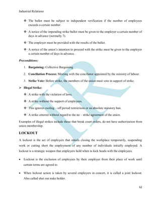Industrial Relations
62
 The ballot must be subject to independent verification if the number of employees
exceeds a certain number.
 A notice of the impending strike ballot must be given to the employer a certain number of
days in advance (normally 7).
 The employer must be provided with the results of the ballot.
 A notice of the union’s intention to proceed with the strike must be given to the employer
a certain number of days in advance.
Preconditions:
1. Bargaining: Collective Bargaining
2. Conciliation Process: Meeting with the conciliator appointed by the ministry of labour.
3. Strike Vote: Before strike, the members of the union must vote in support of strike.
 Illegal Strike:
 A strike with the violation of laws.
 A strike without the support of employees.
 This ignores cooling – off period restrictions or an absolute statutory ban.
 A strike entered without regard to the no – strike agreement of the union.
Examples of illegal strikes include those that break court orders, do not have authorization from
union membership.
LOCKOUT
A lockout is the act of employers that entails closing the workplace temporarily, suspending
work or cutting short the employment of any number of individuals initially employed. A
lockout is a strategic weapon that employers hold when in lock heads with the employees.
 Lockout is the exclusion of employees by their employer from their place of work until
certain terms are agreed to.
 When lockout action is taken by several employers in concert, it is called a joint lockout.
Also called shut out stake holder.
 