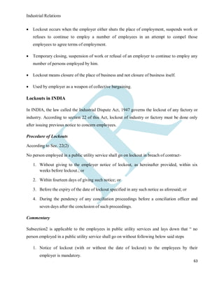 Industrial Relations
63
 Lockout occurs when the employer either shuts the place of employment, suspends work or
refuses to continue to employ a number of employees in an attempt to compel those
employees to agree terms of employment.
 Temporary closing, suspension of work or refusal of an employer to continue to employ any
number of persons employed by him.
 Lockout means closure of the place of business and not closure of business itself.
 Used by employer as a weapon of collective bargaining.
Lockouts in INDIA
In INDIA, the law called the Industrial Dispute Act, 1947 governs the lockout of any factory or
industry. According to section 22 of this Act, lockout of industry or factory must be done only
after issuing previous notice to concern employees.
Procedure of Lockouts
According to Sec. 22(2)
No person employed in a public utility service shall go on lockout in breach of contract-
1. Without giving to the employer notice of lockout, as hereinafter provided, within six
weeks before lockout.; or
2. Within fourteen days of giving such notice; or
3. Before the expiry of the date of lockout specified in any such notice as aforesaid; or
4. During the pendency of any conciliation proceedings before a conciliation officer and
seven days after the conclusion of such proceedings.
Commentary
Subsection2 is applicable to the employees in public utility services and lays down that “ no
person employed in a public utility service shall go on without following below said steps
1. Notice of lockout (with or without the date of lockout) to the employees by their
employer is mandatory.
 