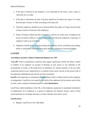 Industrial Relations
64
2. If the date of lockout by the employer is not mentioned in the notice, such a notice is
valid only for six weeks.
3. If the date is mentioned, the date of lockout should not be before the expiry of 14 days
from the date of notice of strike according to the clause (b).
4. Therefore employers should not go on lockout before the expiry of 14 days from the date
of issue of notice of lockout to the employees.
5. Notice of lockout without the date of lockout is valid for six weeks only, if employers do
not go on lockout within six weeks, a fresh notice of lockout by employer is necessary, if
employer wants to go on lockout.
6. Employers should not go on lockout during the pendency of any conciliation proceedings
before a conciliation officer and seven days after the conclusion of such proceedings.
LAYOFF
According to [section 2 (kkk)] of Industrial disputes act, 1947
"Lay-off" (with its grammatical variations and cognate expressions) means the failure, refusal
or inability of an employer on account of shortage of coal, power or raw materials or the
accumulation of stocks or the break-down of machinery [or natural calamity or for any other
connected reason] to give employment to a workman whose name is borne on the muster rolls of
his industrial establishment and who has not been retrenched
Layoff is the suspension or termination of employment (with or without notice) by the employer
or management. Layoffs are not caused by any fault of the employees but by reasons such as lack
of work, cash or material. Permanent layoff is called Redundancy.
Layoff also called redundancy in the UK, is the temporary suspension or permanent termination
of employment of an employee or a group of employees for business reasons, such as when
certain positions are no longer necessary or when a business slow-down occurs.
Layoff can be:
 Regular: Layoff one or few individuals
 