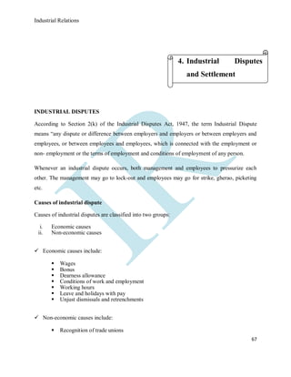 Industrial Relations
67
INDUSTRIAL DISPUTES
According to Section 2(k) of the Industrial Disputes Act, 1947, the term Industrial Dispute
means “any dispute or difference between employers and employers or between employers and
employees, or between employees and employees, which is connected with the employment or
non- employment or the terms of employment and conditions of employment of any person.
Whenever an industrial dispute occurs, both management and employees to pressurize each
other. The management may go to lock-out and employees may go for strike, gherao, picketing
etc.
Causes of industrial dispute
Causes of industrial disputes are classified into two groups:
i. Economic causes
ii. Non-economic causes
 Economic causes include:
 Wages
 Bonus
 Dearness allowance
 Conditions of work and employment
 Working hours
 Leave and holidays with pay
 Unjust dismissals and retrenchments
 Non-economic causes include:
 Recognition of trade unions
4. Industrial Disputes
and Settlement
 
