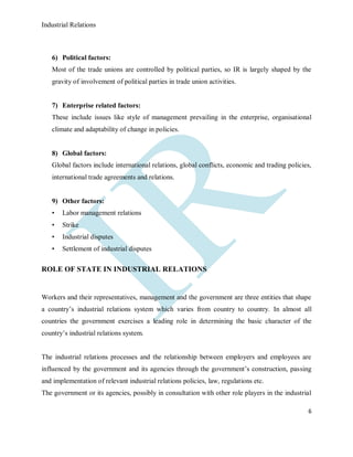 Industrial Relations
6
6) Political factors:
Most of the trade unions are controlled by political parties, so IR is largely shaped by the
gravity of involvement of political parties in trade union activities.
7) Enterprise related factors:
These include issues like style of management prevailing in the enterprise, organisational
climate and adaptability of change in policies.
8) Global factors:
Global factors include international relations, global conflicts, economic and trading policies,
international trade agreements and relations.
9) Other factors:
• Labor management relations
• Strike
• Industrial disputes
• Settlement of industrial disputes
ROLE OF STATE IN INDUSTRIAL RELATIONS
Workers and their representatives, management and the government are three entities that shape
a country’s industrial relations system which varies from country to country. In almost all
countries the government exercises a leading role in determining the basic character of the
country’s industrial relations system.
The industrial relations processes and the relationship between employers and employees are
influenced by the government and its agencies through the government’s construction, passing
and implementation of relevant industrial relations policies, law, regulations etc.
The government or its agencies, possibly in consultation with other role players in the industrial
 