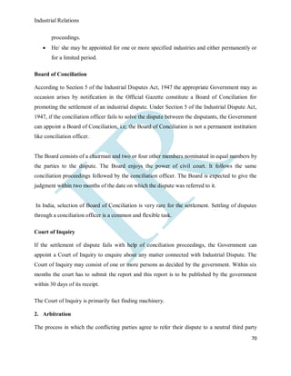 Industrial Relations
70
proceedings.
 He/ she may be appointed for one or more specified industries and either permanently or
for a limited period.
Board of Conciliation
According to Section 5 of the Industrial Disputes Act, 1947 the appropriate Government may as
occasion arises by notification in the Official Gazette constitute a Board of Conciliation for
promoting the settlement of an industrial dispute. Under Section 5 of the Industrial Dispute Act,
1947, if the conciliation officer fails to solve the dispute between the disputants, the Government
can appoint a Board of Conciliation, i.e; the Board of Conciliation is not a permanent institution
like conciliation officer.
The Board consists of a chairman and two or four other members nominated in equal numbers by
the parties to the dispute. The Board enjoys the power of civil court. It follows the same
conciliation proceedings followed by the conciliation officer. The Board is expected to give the
judgment within two months of the date on which the dispute was referred to it.
In India, selection of Board of Conciliation is very rare for the settlement. Settling of disputes
through a conciliation officer is a common and flexible task.
Court of Inquiry
If the settlement of dispute fails with help of conciliation proceedings, the Government can
appoint a Court of Inquiry to enquire about any matter connected with Industrial Dispute. The
Court of Inquiry may consist of one or more persons as decided by the government. Within six
months the court has to submit the report and this report is to be published by the government
within 30 days of its receipt.
The Court of Inquiry is primarily fact finding machinery.
2. Arbitration
The process in which the conflicting parties agree to refer their dispute to a neutral third party
 