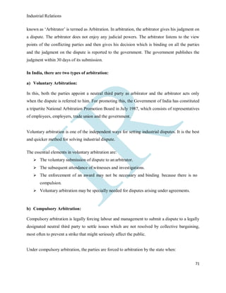 Industrial Relations
71
known as ‘Arbitrator’ is termed as Arbitration. In arbitration, the arbitrator gives his judgment on
a dispute. The arbitrator does not enjoy any judicial powers. The arbitrator listens to the view
points of the conflicting parties and then gives his decision which is binding on all the parties
and the judgment on the dispute is reported to the government. The government publishes the
judgment within 30 days of its submission.
In India, there are two types of arbitration:
a) Voluntary Arbitration:
In this, both the parties appoint a neutral third party as arbitrator and the arbitrator acts only
when the dispute is referred to him. For promoting this, the Government of India has constituted
a tripartite National Arbitration Promotion Board in July 1987, which consists of representatives
of employees, employers, trade union and the government.
Voluntary arbitration is one of the independent ways for setting industrial disputes. It is the best
and quicker method for solving industrial dispute.
The essential elements in voluntary arbitration are:
 The voluntary submission of dispute to an arbitrator.
 The subsequent attendance of witnesses and investigations.
 The enforcement of an award may not be necessary and binding because there is no
compulsion.
 Voluntary arbitration may be specially needed for disputes arising under agreements.
b) Compulsory Arbitration:
Compulsory arbitration is legally forcing labour and management to submit a dispute to a legally
designated neutral third party to settle issues which are not resolved by collective bargaining,
most often to prevent a strike that might seriously affect the public.
Under compulsory arbitration, the parties are forced to arbitration by the state when:
 