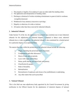 Industrial Relations
73
1. The property or legality of an employer to pass an order under the standing orders.
2. The application and interpretation of standing orders.
3. Discharge or dismissal of workers including reinstatement or grant of relief to workmen
wrongfully dismissed.
4. Withdrawal of any statutory concession or privilege.
5. Illegality or otherwise of a strike or lockout.
6. All matters other than those reserved for industrial tribunals.
2. Industrial Tribunal:
Under Section 7A of the Act, the appropriate Government may constitute one or more Industrial
tribunals for the adjudication of industrial disputes. Compared to labour court, industrial
tribunals have a wider jurisdiction. An industrial tribunal is also constituted for a limited period
for a particular dispute on an unplanned basis.
The matters that come within the jurisdiction of an industrial tribunal include the following:
1. Wages, including the period and mode of payment.
2. Compensatory and other allowances.
3. Hours of work and rest periods.
4. Leave with wages and holidays.
5. Bonus, profit sharing, provident fund, and gratuity.
6. Classification by grades.
7. Rules of discipline.
8. Rationalisation.
9. Retrenchment of employees and closure of an establishment or undertaking.
10. Any other matter that can be prescribed.
3. National Tribunal:
This is the third one man adjudicatory body appointed by the Central Government by giving
notification in the Official Gazette for the adjudication of industrial disputes of national
 