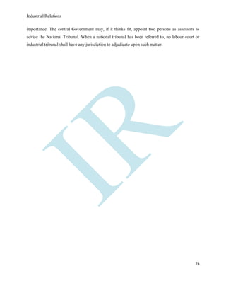 Industrial Relations
74
importance. The central Government may, if it thinks fit, appoint two persons as assessors to
advise the National Tribunal. When a national tribunal has been referred to, no labour court or
industrial tribunal shall have any jurisdiction to adjudicate upon such matter.
 