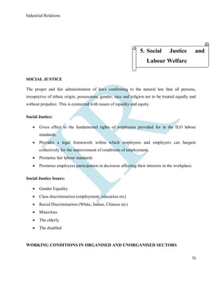 Industrial Relations
75
SOCIAL JUSTICE
The proper and fair administration of laws confirming to the natural law that all persons,
irrespective of ethnic origin, possessions, gender, race and religion are to be treated equally and
without prejudice. This is connected with issues of equality and equity.
Social Justice:
 Gives effect to the fundamental rights of employees provided for in the ILO labour
standards.
 Provides a legal framework within which employees and employers can bargain
collectively for the improvement of conditions of employment.
 Promotes fair labour standards
 Promotes employees participation in decisions affecting their interests in the workplace.
Social Justice Issues:
 Gender Equality
 Class discrimination (employment, education etc)
 Racial Discrimination (White, Indian, Chinese etc)
 Minorities
 The elderly
 The disabled
WORKING CONDITIONS IN ORGANISED AND UNORGANISED SECTORS
5. Social Justice and
Labour Welfare
 