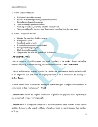 Industrial Relations
76
a) Under Organised Sectors:
 Registered by the Government
 Follows rules and regulations given in various laws
 Formal procedures and processes
 Security of employment to workers
 Working hours fixed, overtime for extra hours of work
 Workers get benefits like provident fund, gratuity, medical benefits, paid leave
b) Under Unorganised Sectors
 Outside the control of the Government
 Unorganised sector
 Small and scattered units
 Rules and regulations are not followed
 Low paid and irregular jobs
 High degree of insecurity
 No provision for overtime, paid leave, holidays etc
LABOUR WELFARE
“Any arrangement of working conditions which contribute to the workers health and safety,
comfort, efficiency, economic security, education and recreation” – Prof. Richardson
“ Labour welfare means anything done for the comfort and improvement, intellectual and social,
of the employees over and above the wages paid which is not a necessity of the industry “ –
Arthur James.
“Labour welfare refers to the efforts on the part of the employers to improve the conditions of
employment in their own factories” – Proud
Labour welfare means the adoption of measures to promote the physical, social psychological
and general well being of working people.
Labour welfare is an important dimension of industrial relations which includes overall welfare
facilities designed to take care of well being of employee’s and in order to increase their standard
of living.
 