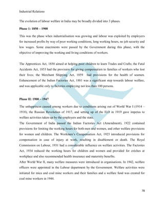 Industrial Relations
78
The evolution of labour welfare in India may be broadly divided into 3 phases.
Phase 1: 1850 – 1900
This was the phase when industrialisation was growing and labour was exploited by employers
for increased profits by way of poor working conditions, long working hours, no job security and
low wages. Some enactments were passed by the Government during this phase, with the
objective of improving the working and living conditions of workers.
The Apprentices Act, 1850 aimed at helping poor children to learn Trades and Crafts; the Fatal
Accidents Act, 1853 had the provision for giving compensation to families of workers who lost
their lives; the Merchant Shipping Act, 1859 had provisions for the health of seamen.
Enhancement of the Indian Factories Act, 1881 was a significant step towards labour welfare,
and was applicable only to factories employing not less than 100 persons.
Phase II: 1900 – 1947
The unhappiness caused among workers due to conditions arising out of World War I (1914 –
1918), the Russian Revolution of 1917, and setting up of the ILO in 1919 gave impetus to
welfare activities taken up by the employers and the state.
The Government of India passed the Indian Factories Act (Amendment), 1922 contained
provisions for limiting the working hours for both men and women, and other welfare provisions
for women and children. The Workmen’s Compensation Act, 1923 introduced provisions for
compensation in case of injury at work, resulting in disablement or death. The Royal
Commission on Labour, 1931 had a considerable influence on welfare activities. The Factories
Act, 1934 reduced the working hours for children and women and provided for crèches at
workplace and also recommended health insurance and maternity benefits.
After World War II, many welfare measures were introduced in organisations. In 1942, welfare
officers were appointed in the Labour department by the Government. Welfare activities were
initiated for mica and coal mine workers and their families and a welfare fund was created for
coal mine workers in 1944.
 