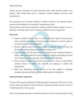 Industrial Relations
7
relations processes determines the legal framework within which industrial relations must
function. These include things such as: Employers, selected employees and trade union
representatives.
The government can also become indirectly or directly involved in the industrial relations
processes when boundaries are overstepped or negotiations go wrong.
The government could become concerned in, settling an industrial relations dispute in court, or
adjusting or amending a policy which is imperfect, outdated outcomes or negotiations.
Role of state
 Improves standard of living: India is a socialist democratic republic state government
which is elected by the citizens of country has certain obligations to work for welfare of
its citizens through a system of legislations.
 Promotes industrial growth: Government makes a continuous effort to increase the
growth of the industry taking into consideration the labour class.
 Acts as an umpire: The role of government as a mediator in case of industrial relations is
clearly visible and accepted by the country. It helps the employers and employees with all
sorts of mechanism of law so that they can handle all the issues bilaterally.
 Protects interest of labour: The government puts an effort to clarify by using effective
industrial relations. It regulates the employers and employees to handle their
disagreements.
 Other roles: Maintaining industrial harmony in the state, supports in expanding
production and output and helps for suitable implementations of legislations.
Industrial Relations Approaches
The state of IR is perceived differently by different people. Some perceives IR in terms to Class
conflict, while some realised it in terms of Mutual Co-operation and others realised it in terms of
Competing Interests of various groups.
There are four popular approaches to industrial relations on the basis of these perceptions. These
 