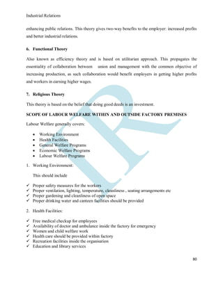Industrial Relations
80
enhancing public relations. This theory gives two-way benefits to the employer: increased profits
and better industrial relations.
6. Functional Theory
Also known as efficiency theory and is based on utilitarian approach. This propagates the
essentiality of collaboration between union and management with the common objective of
increasing production, as such collaboration would benefit employers in getting higher profits
and workers in earning higher wages.
7. Religious Theory
This theory is based on the belief that doing good deeds is an investment.
SCOPE OF LABOUR WELFARE WITHIN AND OUTSIDE FACTORY PREMISES
Labour Welfare generally covers:
 Working Environment
 Health Facilities
 General Welfare Programs
 Economic Welfare Programs
 Labour Welfare Programs
1. Working Environment:
This should include
 Proper safety measures for the workers
 Proper ventilation, lighting, temperature, cleanliness , seating arrangements etc
 Proper gardening and cleanliness of open space
 Proper drinking water and canteen facilities should be provided
2. Health Facilities:
 Free medical checkup for employees
 Availability of doctor and ambulance inside the factory for emergency
 Women and child welfare work
 Health care should be provided within factory
 Recreation facilities inside the organisation
 Education and library services
 