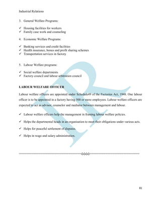 Industrial Relations
81
3. General Welfare Programs:
 Housing facilities for workers
 Family case work and counseling
4. Economic Welfare Programs:
 Banking services and credit facilities
 Health insurance, bonus and profit sharing schemes
 Transportation services in factory
5. Labour Welfare programs:
 Social welfare departments
 Factory council and labour arbitration council
LABOUR WELFARE OFFICER
Labour welfare officers are appointed under Schedule49 of the Factories Act, 1948. One labour
officer is to be appointed in a factory having 500 or more employees. Labour welfare officers are
expected to act as advisor, counselor and mediator between management and labour.
 Labour welfare officers help the management in framing labour welfare policies.
 Helps the departmental heads in an organisation to meet their obligations under various acts.
 Helps for peaceful settlement of disputes.
 Helps in wage and salary administration.
===================================ᾤᾤᾤᾤ============================
 