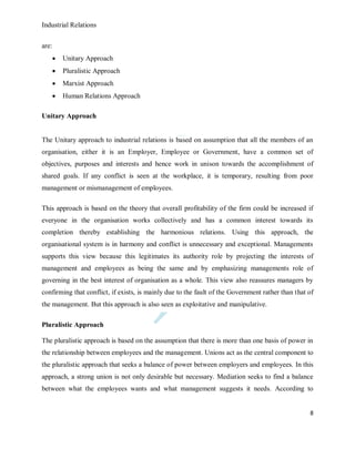 Industrial Relations
8
are:
 Unitary Approach
 Pluralistic Approach
 Marxist Approach
 Human Relations Approach
Unitary Approach
The Unitary approach to industrial relations is based on assumption that all the members of an
organisation, either it is an Employer, Employee or Government, have a common set of
objectives, purposes and interests and hence work in unison towards the accomplishment of
shared goals. If any conflict is seen at the workplace, it is temporary, resulting from poor
management or mismanagement of employees.
This approach is based on the theory that overall profitability of the firm could be increased if
everyone in the organisation works collectively and has a common interest towards its
completion thereby establishing the harmonious relations. Using this approach, the
organisational system is in harmony and conflict is unnecessary and exceptional. Managements
supports this view because this legitimates its authority role by projecting the interests of
management and employees as being the same and by emphasizing managements role of
governing in the best interest of organisation as a whole. This view also reassures managers by
confirming that conflict, if exists, is mainly due to the fault of the Government rather than that of
the management. But this approach is also seen as exploitative and manipulative.
Pluralistic Approach
The pluralistic approach is based on the assumption that there is more than one basis of power in
the relationship between employees and the management. Unions act as the central component to
the pluralistic approach that seeks a balance of power between employers and employees. In this
approach, a strong union is not only desirable but necessary. Mediation seeks to find a balance
between what the employees wants and what management suggests it needs. According to
 