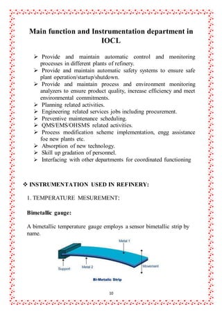 10
Main function and Instrumentation department in
IOCL

 Provide and maintain automatic control and monitoring
processes in different plants of refinery.
 Provide and maintain automatic safety systems to ensure safe
plant operation/startup/shutdown.
 Provide and maintain process and environment monitoring
analyzers to ensure product quality, increase efficiency and meet
environmental commitments.
 Planning related activities.
 Engineering related services jobs including procurement.
 Preventive maintenance scheduling.
 QMS/EMS/OHSMS related activities.
 Process modification scheme implementation, engg assistance
foe new plants etc.
 Absorption of new technology.
 Skill up gradation of personnel.
 Interfacing with other departments for coordinated functioning
 INSTRUMENTATION USED IN REFINERY:
1. TEMPERATURE MESUREMENT:
Bimetallic gauge:
A bimetallic temperature gauge employs a sensor bimetallic strip by
name.
 