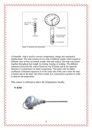 11
A bimetallic strip is used to convert a temperature change into mechanical
displacement. The strip consists of two strip of different metals which expand at
different rates as they are heated usually steel and copper. The strip s are joined
together throughout their length by riveting brazing or welding. The different
expansion forces the flat strip to bend one way if heated and in the opposite
direction if cooled below its initial temperature. The metal with the higher
coefficient of thermal expansion is on the outer side of the curve when the strip
is heated and on the inner side when cooled. It is connected to a pointer in order
to detector the temperature.
This sensor is utilized to show the temperature locally.
 RTD
 
