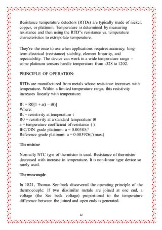 12
Resistance temperature detectors (RTDs) are typically made of nickel,
copper, or platinum. Temperature is determined by measuring
resistance and then using the RTD‟s resistance vs. temperature
characteristics to extrapolate temperature.
They’re the once to use when applications requires accuracy, long-
term electrical (resistance) stability, element linearity, and
repeatability. The device can work in a wide temperature range –
some platinum sensors handle temperature from -328 to 1202.
PRINCIPLE OF OPERATION:
RTDs are manufactured from metals whose resistance increases with
temperature. Within a limited temperature range, this resistivity
increases linearly with temperature:
Rt = R0[1 + a(t – t0)]
Where:
Rt = resistivity at temperature t
R0 = resistivity at a standard temperature t0
a = temperature coefficient of resistance ( )
IEC/DIN grade platinum: a = 0.00385//
Reference grade platinum: a = 0.003926//(max.)
Thermistor
Normally NTC type of thermistor is used. Resistance of thermistor
decreased with increase in temperature. It is non-linear type device so
rarely used.
Thermocouple
In 1821, Thomas See beck discovered the operating principle of the
thermocouple: If two dissimilar metals are joined at one end, a
voltage (the See beck voltage) proportional to the temperature
difference between the joined and open ends is generated.
 