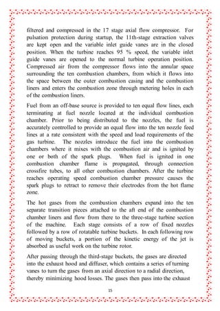 15
filtered and compressed in the 17 stage axial flow compressor. For
pulsation protection during startup, the 11th-stage extraction valves
are kept open and the variable inlet guide vanes are in the closed
position. When the turbine reaches 95 % speed, the variable inlet
guide vanes are opened to the normal turbine operation position.
Compressed air from the compressor flows into the annular space
surrounding the ten combustion chambers, from which it flows into
the space between the outer combustion casing and the combustion
liners and enters the combustion zone through metering holes in each
of the combustion liners.
Fuel from an off-base source is provided to ten equal flow lines, each
terminating at fuel nozzle located at the individual combustion
chamber. Prior to being distributed to the nozzles, the fuel is
accurately controlled to provide an equal flow into the ten nozzle feed
lines at a rate consistent with the speed and load requirements of the
gas turbine. The nozzles introduce the fuel into the combustion
chambers where it mixes with the combustion air and is ignited by
one or both of the spark plugs. When fuel is ignited in one
combustion chamber flame is propagated, through connection
crossfire tubes, to all other combustion chambers. After the turbine
reaches operating speed combustion chamber pressure causes the
spark plugs to retract to remove their electrodes from the hot flame
zone.
The hot gases from the combustion chambers expand into the ten
separate transition pieces attached to the aft end of the combustion
chamber liners and flow from there to the three-stage turbine section
of the machine. Each stage consists of a row of fixed nozzles
followed by a row of rotatable turbine buckets. In each following row
of moving buckets, a portion of the kinetic energy of the jet is
absorbed as useful work on the turbine rotor.
After passing through the third-stage buckets, the gases are directed
into the exhaust hood and diffuser, which contains a series of turning
vanes to turn the gases from an axial direction to a radial direction,
thereby minimizing hood losses. The gases then pass into the exhaust
 