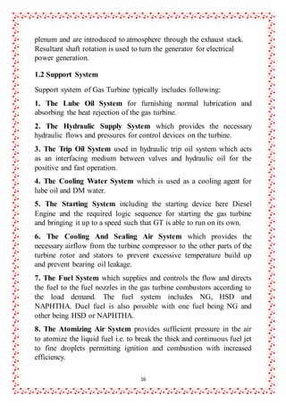 16
plenum and are introduced to atmosphere through the exhaust stack.
Resultant shaft rotation is used to turn the generator for electrical
power generation.
1.2 Support System
Support system of Gas Turbine typically includes following:
1. The Lube Oil System for furnishing normal lubrication and
absorbing the heat rejection of the gas turbine.
2. The Hydraulic Supply System which provides the necessary
hydraulic flows and pressures for control devices on the turbine.
3. The Trip Oil System used in hydraulic trip oil system which acts
as an interfacing medium between valves and hydraulic oil for the
positive and fast operation.
4. The Cooling Water System which is used as a cooling agent for
lube oil and DM water.
5. The Starting System including the starting device here Diesel
Engine and the required logic sequence for starting the gas turbine
and bringing it up to a speed such that GT is able to run on its own.
6. The Cooling And Sealing Air System which provides the
necessary airflow from the turbine compressor to the other parts of the
turbine rotor and stators to prevent excessive temperature build up
and prevent bearing oil leakage.
7. The Fuel System which supplies and controls the flow and directs
the fuel to the fuel nozzles in the gas turbine combustors according to
the load demand. The fuel system includes NG, HSD and
NAPHTHA. Duel fuel is also possible with one fuel being NG and
other being HSD or NAPHTHA.
8. The Atomizing Air System provides sufficient pressure in the air
to atomize the liquid fuel i.e. to break the thick and continuous fuel jet
to fine droplets permitting ignition and combustion with increased
efficiency.
 