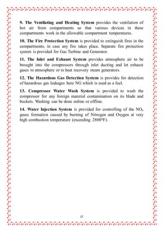 17
9. The Ventilating and Heating System provides the ventilation of
hot air from compartments so that various devices in these
compartments work in the allowable compartment temperatures.
10. The Fire Protection System is provided to extinguish fires in the
compartments, in case any fire takes place. Separate fire protection
system is provided for Gas Turbine and Generator.
11. The Inlet and Exhaust System provides atmosphere air to be
brought into the compressors through inlet ducting and let exhaust
gases to atmosphere or to heat recovery steam generators.
12. The Hazardous Gas Detection System is provides for detection
of hazardous gas leakages here NG which is used as a fuel.
13. Compressor Water Wash System is provided to wash the
compressor for any foreign material contamination on its blade and
buckets. Washing can be done online or offline.
14. Water Injection System is provided for controlling of the NOx
gases formation caused by burning of Nitrogen and Oxygen at very
high combustion temperature (exceeding 28000F).
 