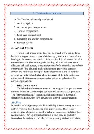 18
2. Constructional features
A Gas Turbine unit mainly consists of
1. Air inlet system
2. Accessory gear compartment
3. Turbine compartment
4. Load gear compartment
5. Generator and exciter compartment
6. Exhaust system
2.1 Air Inlet System
The air inlet system consists of an integrated, self-cleaning filter
house and support structure,an inlet ducting system and an inlet plenum
leading to the compressor section of the turbine. Inlet air enters the inlet
compartment and flows through the ducting, with built-in acoustical
silencers and trash screen, to the inlet plenum before entering the turbine
compressor. The elevated intake arrangement provides a compact
system and minimizes pickup of dust concentrated in the air near the
ground. All external and internal surface areas of the inlet system are
either coated with a corrosion preventive primer or galvanized for
corrosionprotection.
2.1.1 Inlet Compartment
The inlet filtrationcompartment and its integrated supportstructure
sits on a separate Foundationjustupstreamof the controlcompartment.
The filterhouse is a self-cleaning design consisting of a number of
filtrationmoduleswhich flow upward to a tapered clean air plenum.
Air filters
It consists of a single stage air filter utilizing surface acting cellulose
and/or synthetic base high efficiency paper media. These highly
efficient filter elements are used to achieve Compressor inlet air flow
requirements. During normal operation, a duct cake is gradually
formed on the surface of the filter media, creating airflow restriction.
 