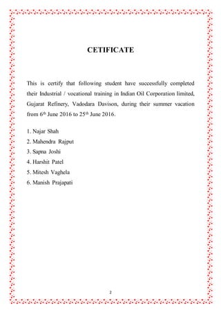 2
CETIFICATE
This is certify that following student have successfully completed
their Industrial / vocational training in Indian Oil Corporation limited,
Gujarat Refinery, Vadodara Davison, during their summer vacation
from 6th June 2016 to 25th June 2016.
1. Najar Shah
2. Mahendra Rajput
3. Sapna Joshi
4. Harshit Patel
5. Mitesh Vaghela
6. Manish Prajapati
 
