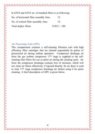 20
In GT#4 and GT#5 no. of installed filters is as following-
No. of horizontal filter assembly lines 15
No. of vertical filter assembly lines 12
Total duplex filters 15X12 = 180
Air Processing Unit (APU)
This compartment contains a self-cleaning filtration unit with high
efficiency filter cartridges that are cleaned sequentially by pulses of
pressurized air during turbine operation. Compressor discharge air
from the gas turbine compressor 17th stage is supplied to the self-
cleaning inlet filters for use as pulse air during the cleaning cycle. Air
from the compressor discharge contains lots of moisture, which will
not clean air filters effectively, if injected directly. So air dryer is used
to treat 17th stage compressor discharge air, before using it for pulse
cleaning. A brief description of APU is given below.
 