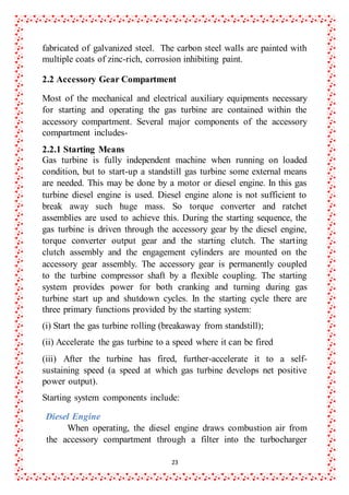 23
fabricated of galvanized steel. The carbon steel walls are painted with
multiple coats of zinc-rich, corrosion inhibiting paint.
2.2 Accessory Gear Compartment
Most of the mechanical and electrical auxiliary equipments necessary
for starting and operating the gas turbine are contained within the
accessory compartment. Several major components of the accessory
compartment includes-
2.2.1 Starting Means
Gas turbine is fully independent machine when running on loaded
condition, but to start-up a standstill gas turbine some external means
are needed. This may be done by a motor or diesel engine. In this gas
turbine diesel engine is used. Diesel engine alone is not sufficient to
break away such huge mass. So torque converter and ratchet
assemblies are used to achieve this. During the starting sequence, the
gas turbine is driven through the accessory gear by the diesel engine,
torque converter output gear and the starting clutch. The starting
clutch assembly and the engagement cylinders are mounted on the
accessory gear assembly. The accessory gear is permanently coupled
to the turbine compressor shaft by a flexible coupling. The starting
system provides power for both cranking and turning during gas
turbine start up and shutdown cycles. In the starting cycle there are
three primary functions provided by the starting system:
(i) Start the gas turbine rolling (breakaway from standstill);
(ii) Accelerate the gas turbine to a speed where it can be fired
(iii) After the turbine has fired, further-accelerate it to a self-
sustaining speed (a speed at which gas turbine develops net positive
power output).
Starting system components include:
Diesel Engine
When operating, the diesel engine draws combustion air from
the accessory compartment through a filter into the turbocharger
 