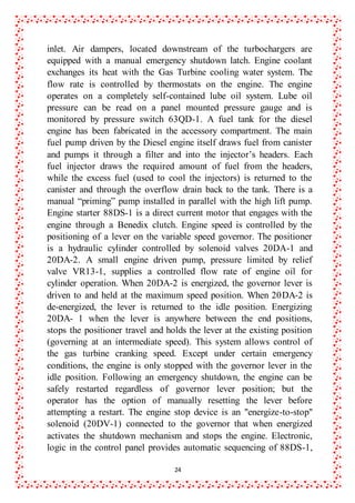 24
inlet. Air dampers, located downstream of the turbochargers are
equipped with a manual emergency shutdown latch. Engine coolant
exchanges its heat with the Gas Turbine cooling water system. The
flow rate is controlled by thermostats on the engine. The engine
operates on a completely self-contained lube oil system. Lube oil
pressure can be read on a panel mounted pressure gauge and is
monitored by pressure switch 63QD-1. A fuel tank for the diesel
engine has been fabricated in the accessory compartment. The main
fuel pump driven by the Diesel engine itself draws fuel from canister
and pumps it through a filter and into the injector’s headers. Each
fuel injector draws the required amount of fuel from the headers,
while the excess fuel (used to cool the injectors) is returned to the
canister and through the overflow drain back to the tank. There is a
manual “priming” pump installed in parallel with the high lift pump.
Engine starter 88DS-1 is a direct current motor that engages with the
engine through a Benedix clutch. Engine speed is controlled by the
positioning of a lever on the variable speed governor. The positioner
is a hydraulic cylinder controlled by solenoid valves 20DA-1 and
20DA-2. A small engine driven pump, pressure limited by relief
valve VR13-1, supplies a controlled flow rate of engine oil for
cylinder operation. When 20DA-2 is energized, the governor lever is
driven to and held at the maximum speed position. When 20DA-2 is
de-energized, the lever is returned to the idle position. Energizing
20DA- 1 when the lever is anywhere between the end positions,
stops the positioner travel and holds the lever at the existing position
(governing at an intermediate speed). This system allows control of
the gas turbine cranking speed. Except under certain emergency
conditions, the engine is only stopped with the governor lever in the
idle position. Following an emergency shutdown, the engine can be
safely restarted regardless of governor lever position; but the
operator has the option of manually resetting the lever before
attempting a restart. The engine stop device is an "energize-to-stop"
solenoid (20DV-1) connected to the governor that when energized
activates the shutdown mechanism and stops the engine. Electronic,
logic in the control panel provides automatic sequencing of 88DS-1,
 