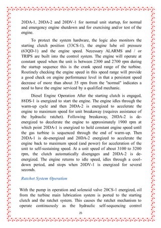25
20DA-1, 20DA-2 and 20DV-1 for normal unit startup, for normal
and emergency engine shutdown and for exercising and/or test of the
engine.
To protect the system hardware, the logic also monitors the
starting clutch position (33CS-1), the engine lube oil pressure
(63QD-1) and the engine speed. Necessary ALARMS and / or
TRIPS are built into the control system. The engine will operate at
constant speed when the unit is between 2300 and 2700 rpm during
the startup sequence this is the crank speed range of the turbine.
Routinely checking the engine speed in this speed range will provide
a good check on engine performance level in that a persistent speed
decrease of more than about 35 rpm from the "normal" indicates a
need to have the engine serviced by a qualified mechanic.
Diesel Engine Operation After the starting clutch is engaged,
88DS-1 is energized to start the engine. The engine idles through the
warm-up cycle and then 20DA-2 is energized to accelerate the
engine to maximum speed for unit breakaway (requires assistance of
the hydraulic ratchet). Following breakaway, 20DA-2 is de-
energized to decelerate the engine to approximately 1900 rpm at
which point 20DA-1 is energized to hold constant engine speed until
the gas turbine is sequenced through the end of warm-up. Then
20DA-1 is de-energized and 20DA-2 energized to accelerate the
engine back to maximum speed (and power) for acceleration of the
unit to self-sustaining speed. At a unit speed of about 3100 to 3200
rpm, the clutch automatically disengages and 20DA-2 is de-
energized. The engine returns to idle speed, idles through a cool-
down period, and stops when 20DV-1 is energized for several
seconds.
Ratchet System Operation
With the pump in operation and solenoid valve 20CS-1 energized, oil
from the turbine main lubrication system is ported to the starting
clutch and the ratchet system. This causes the ratchet mechanism to
operate continuously as the hydraulic self-sequencing control
 