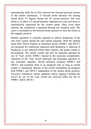 26
automatically shifts the oil flow between the forward and reset strokes
of the ratchet mechanism. A forward stroke advances the starting
clutch about 47 degrees during the 10 second duration. The reset
stroke is of about 4.5 second duration. Operation for unit cool down is
automatically sequenced by the control panel. Once every three
minutes, the mechanism is operated, through one complete cycle. The
cycle is terminated in the forward stroke position to lock the clutch in
the engaged position.
Ratchet operation is normally required to achieve breakaway of the
unit rotor system during the unit startup sequence. With the starting
mean (here Diesel Engine) at maximum power, 88HR-1 and 20CS-1
are energized for continuous operation until breakaway is achieved. If
breakaway is not achieved within three minutes, the ratchet system is
de-energized. The ratchet system can also be manually operated by
use of "Jog" switch 43HR-1 located in the accessory compartment.
Actuation of the "Jog" switch interrupts and terminates operation in
any automatic sequence. Switch actuation energizes 88HR-1 and
20CS-1 and maintains both in an energized state as long as switch
contact is maintained. Release of the switch immediately de-energizes
both 88HR-1 and 20CS-1 independent of the ratchet stroke position.
Excessive continuous ratchet operation and/or jogging ("inching the
rotor") by use of the "jog" switch can seriously affect the life of
88HR-1 and/or 20CS-1.
 