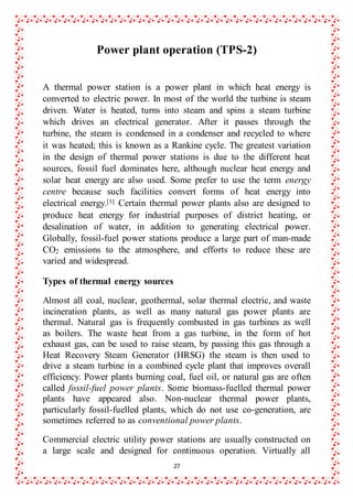 27
Power plant operation (TPS-2)
A thermal power station is a power plant in which heat energy is
converted to electric power. In most of the world the turbine is steam
driven. Water is heated, turns into steam and spins a steam turbine
which drives an electrical generator. After it passes through the
turbine, the steam is condensed in a condenser and recycled to where
it was heated; this is known as a Rankine cycle. The greatest variation
in the design of thermal power stations is due to the different heat
sources, fossil fuel dominates here, although nuclear heat energy and
solar heat energy are also used. Some prefer to use the term energy
centre because such facilities convert forms of heat energy into
electrical energy.[1] Certain thermal power plants also are designed to
produce heat energy for industrial purposes of district heating, or
desalination of water, in addition to generating electrical power.
Globally, fossil-fuel power stations produce a large part of man-made
CO2 emissions to the atmosphere, and efforts to reduce these are
varied and widespread.
Types of thermal energy sources
Almost all coal, nuclear, geothermal, solar thermal electric, and waste
incineration plants, as well as many natural gas power plants are
thermal. Natural gas is frequently combusted in gas turbines as well
as boilers. The waste heat from a gas turbine, in the form of hot
exhaust gas, can be used to raise steam, by passing this gas through a
Heat Recovery Steam Generator (HRSG) the steam is then used to
drive a steam turbine in a combined cycle plant that improves overall
efficiency. Power plants burning coal, fuel oil, or natural gas are often
called fossil-fuel power plants. Some biomass-fuelled thermal power
plants have appeared also. Non-nuclear thermal power plants,
particularly fossil-fuelled plants, which do not use co-generation, are
sometimes referred to as conventional power plants.
Commercial electric utility power stations are usually constructed on
a large scale and designed for continuous operation. Virtually all
 