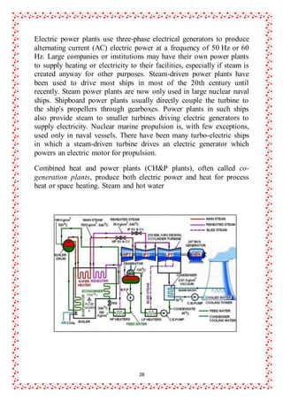 28
Electric power plants use three-phase electrical generators to produce
alternating current (AC) electric power at a frequency of 50 Hz or 60
Hz. Large companies or institutions may have their own power plants
to supply heating or electricity to their facilities, especially if steam is
created anyway for other purposes. Steam-driven power plants have
been used to drive most ships in most of the 20th century until
recently. Steam power plants are now only used in large nuclear naval
ships. Shipboard power plants usually directly couple the turbine to
the ship's propellers through gearboxes. Power plants in such ships
also provide steam to smaller turbines driving electric generators to
supply electricity. Nuclear marine propulsion is, with few exceptions,
used only in naval vessels. There have been many turbo-electric ships
in which a steam-driven turbine drives an electric generator which
powers an electric motor for propulsion.
Combined heat and power plants (CH&P plants), often called co-
generation plants, produce both electric power and heat for process
heat or space heating. Steam and hot water
 