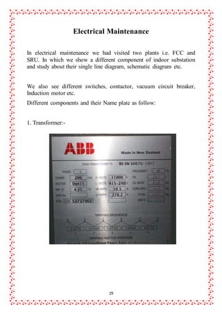 29
Electrical Maintenance
In electrical maintenance we had visited two plants i.e. FCC and
SRU. In which we show a different component of indoor substation
and study about their single line diagram, schematic diagram etc.
We also see different switches, contactor, vacuum circuit breaker,
Induction motor etc.
Different components and their Name plate as follow:
1. Transformer:-
 