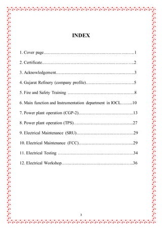 3
INDEX
1. Cover page………………………………………………………1
2. Certificate……………………………………………………….2
3. Acknowledgement………………………………………………3
4. Gujarat Refinery (company profile)…………………………….5
5. Fire and Safety Training ………………………………………..8
6. Main function and Instrumentation department in IOCL……...10
7. Power plant operation (CGP-2)…………………………….…..13
8. Power plant operation (TPS)……………………………….…..27
9. Electrical Maintenance (SRU)………………………………….29
10. Electrical Maintenance (FCC)………………………………...29
11. Electrical Testing ………………………….………………….34
12. Electrical Workshop……………..……….…………….……..36
 